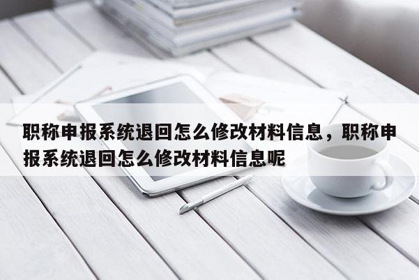 职称申报系统退回怎么修改材料信息，职称申报系统退回怎么修改材料信息呢