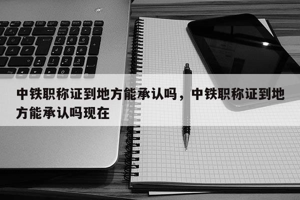 中铁职称证到地方能承认吗,中铁职称证到地方能承认吗现在