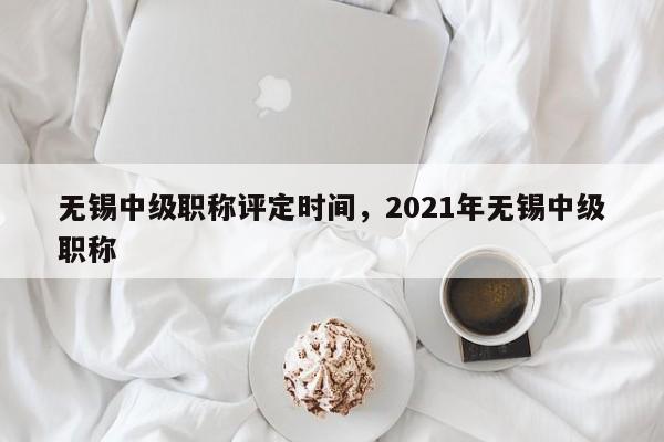 无锡中级职称评定时间,2021年无锡中级职称