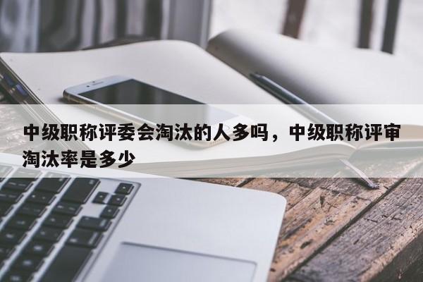 中级职称评委会淘汰的人多吗，中级职称评审淘汰率是多少