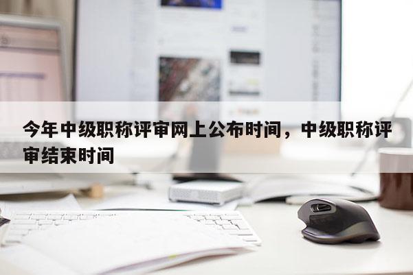 今年中级职称评审网上公布时间，中级职称评审结束时间