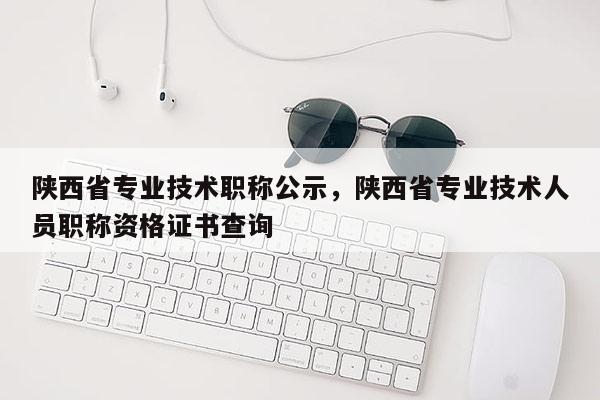 陕西省专业技术职称公示，陕西省专业技术人员职称资格证书查询