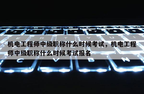 机电工程师中级职称什么时候考试，机电工程师中级职称什么时候考试报名