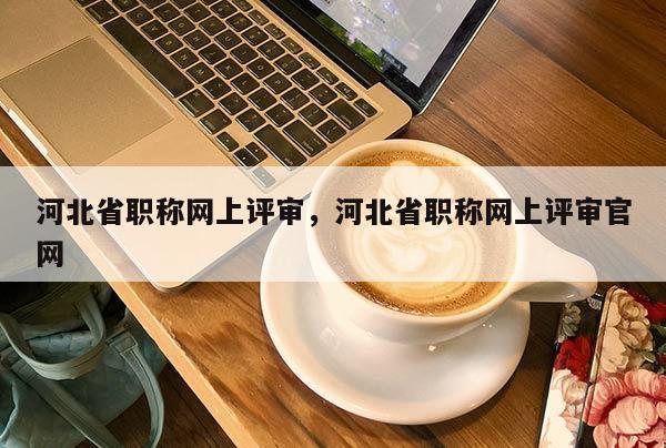 河北省职称网上评审，河北省职称网上评审官网