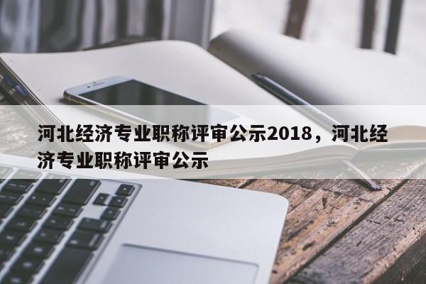 河北经济专业职称评审公示2018，河北经济专业职称评审公示