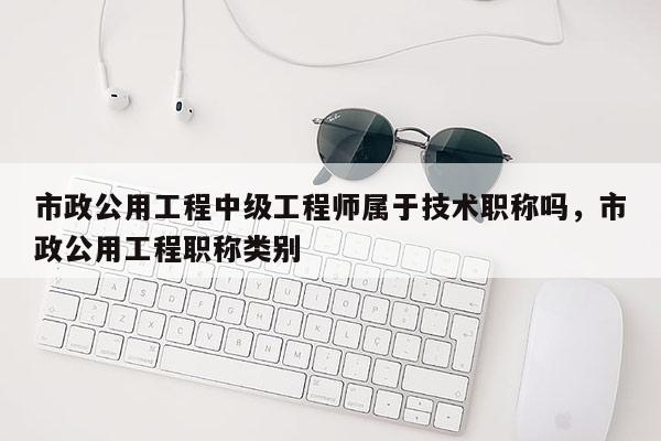 市政公用工程中级工程师属于技术职称吗,市政公用工程职称类别