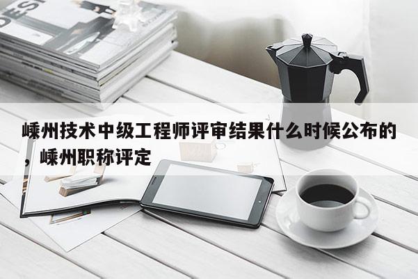 嵊州技术中级工程师评审结果什么时候公布的，嵊州职称评定