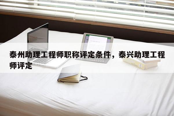 泰州助理工程师职称评定条件,泰兴助理工程师评定