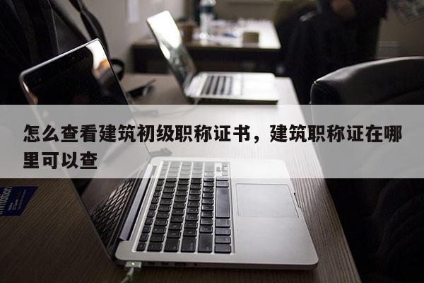 怎么查看建筑初级职称证书，建筑职称证在哪里可以查