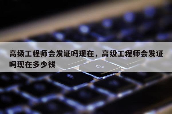 高级工程师会发证吗现在,高级工程师会发证吗现在多少钱