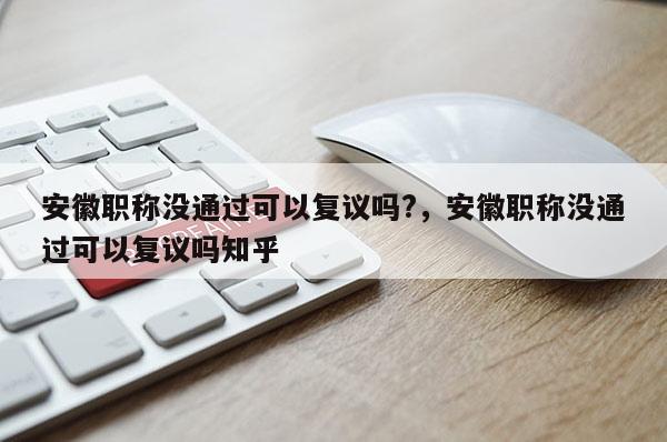 安徽职称没通过可以复议吗?，安徽职称没通过可以复议吗知乎