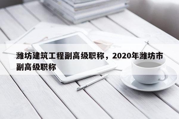 潍坊建筑工程副高级职称，2020年潍坊市副高级职称