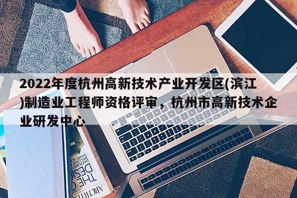 2022年度杭州高新技术产业开发区(滨江)制造业工程师资格评审，杭州市高新技术企业研发中心