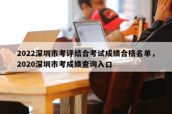 2022深圳市考评结合考试成绩合格名单，2020深圳市考成绩查询入口