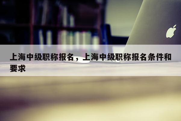 上海中级职称报名，上海中级职称报名条件和要求