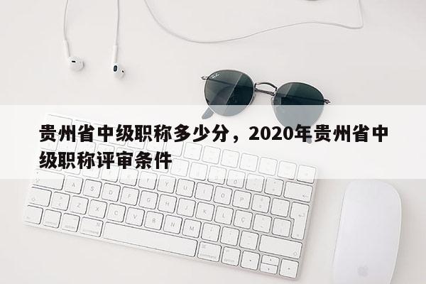 贵州省中级职称多少分，2020年贵州省中级职称评审条件