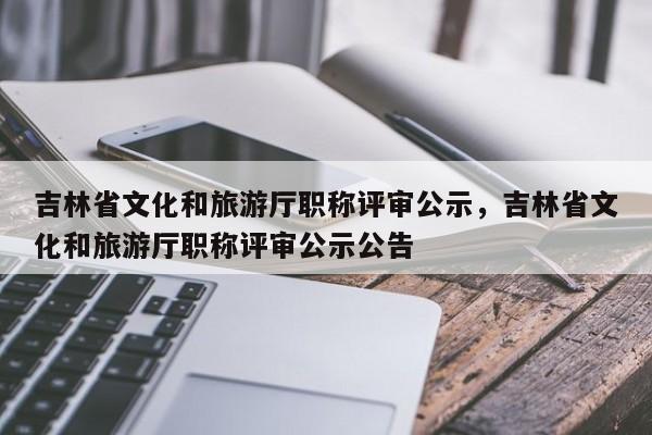 吉林省文化和旅游厅职称评审公示，吉林省文化和旅游厅职称评审公示公告