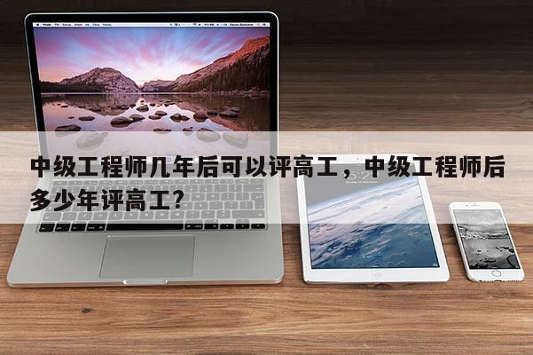中级工程师几年后可以评高工，中级工程师后多少年评高工?