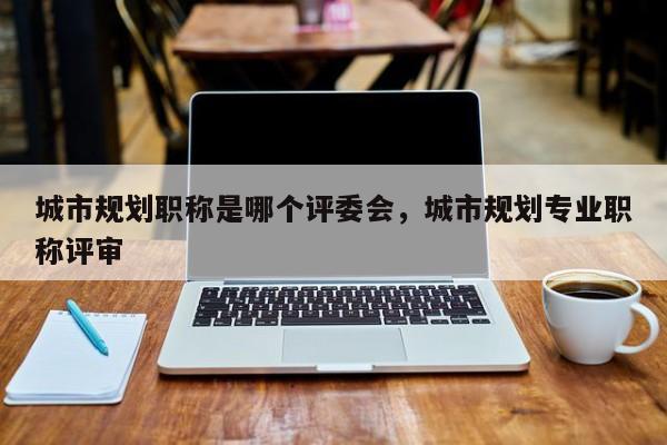 城市规划职称是哪个评委会，城市规划专业职称评审