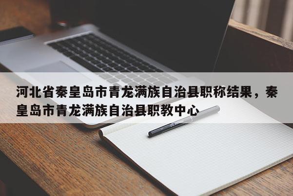 河北省秦皇岛市青龙满族自治县职称结果，秦皇岛市青龙满族自治县职教中心