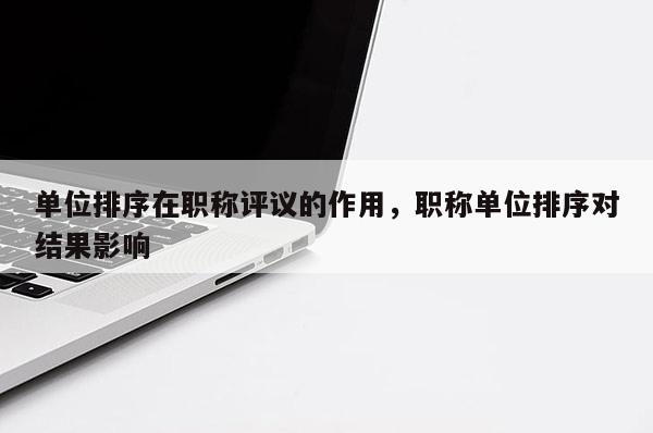 单位排序在职称评议的作用,职称单位排序对结果影响