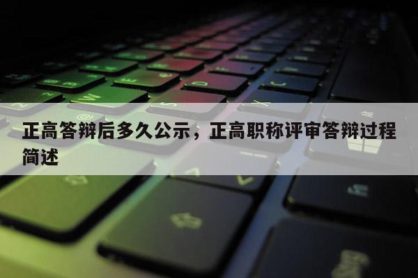 正高答辩后多久公示，正高职称评审答辩过程简述