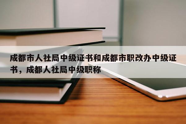 成都市人社局中级证书和成都市职改办中级证书，成都人社局中级职称