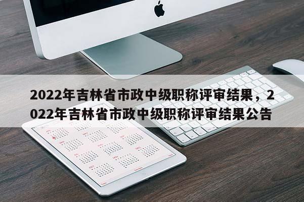 2022年吉林省市政中级职称评审结果，2022年吉林省市政中级职称评审结果公告