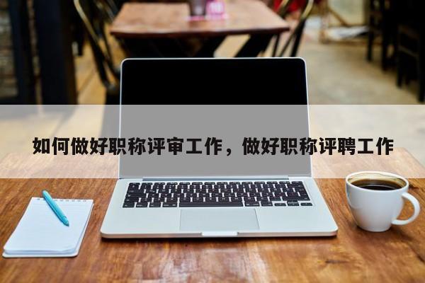 如何做好职称评审工作，做好职称评聘工作