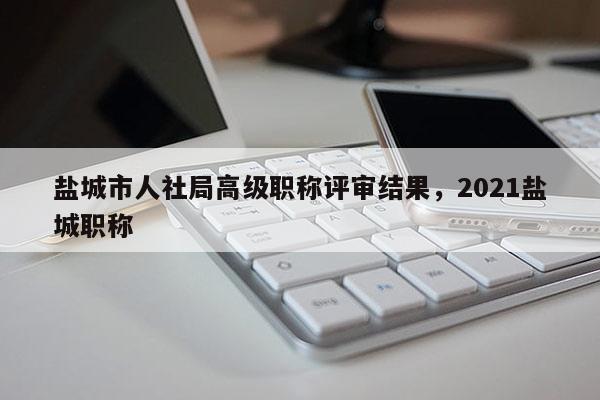 盐城市人社局高级职称评审结果,2021盐城职称