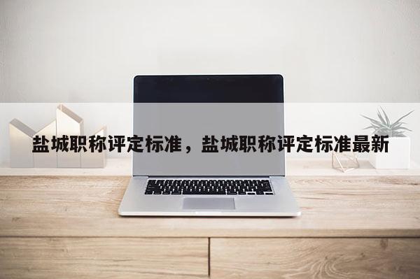 盐城职称评定标准，盐城职称评定标准最新