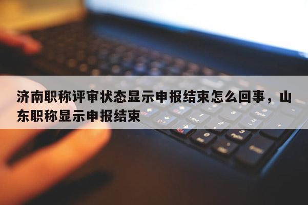 济南职称评审状态显示申报结束怎么回事，山东职称显示申报结束