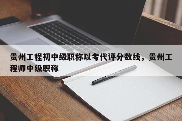 贵州工程初中级职称以考代评分数线，贵州工程师中级职称