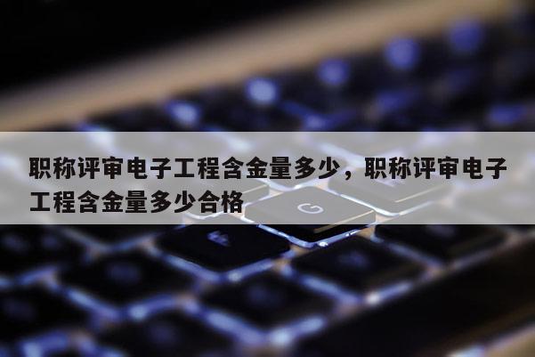 职称评审电子工程含金量多少，职称评审电子工程含金量多少合格