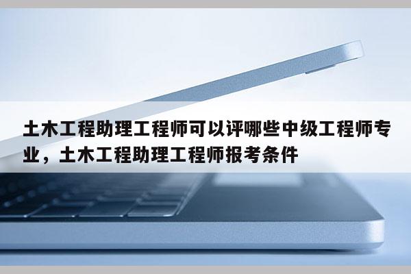 土木工程助理工程师可以评哪些中级工程师专业，土木工程助理工程师报考条件