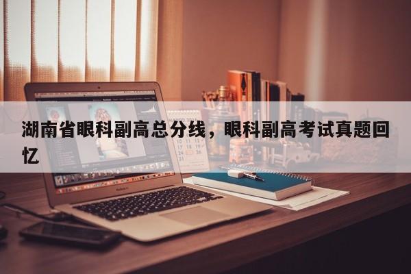 湖南省眼科副高总分线，眼科副高考试真题回忆