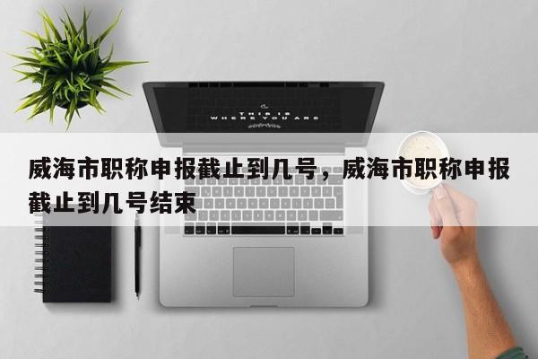 威海市职称申报截止到几号，威海市职称申报截止到几号结束
