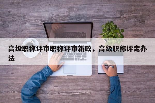 高级职称评审职称评审新政，高级职称评定办法