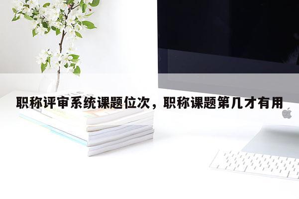 职称评审系统课题位次,职称课题第几才有用