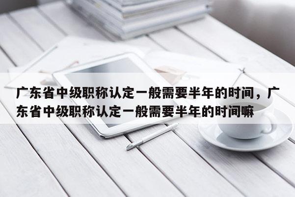 广东省中级职称认定一般需要半年的时间，广东省中级职称认定一般需要半年的时间嘛