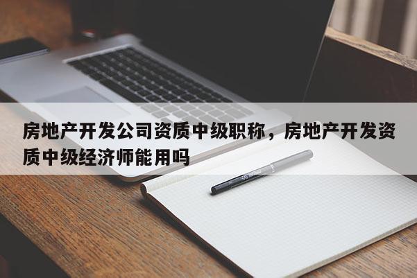 房地产开发公司资质中级职称，房地产开发资质中级经济师能用吗