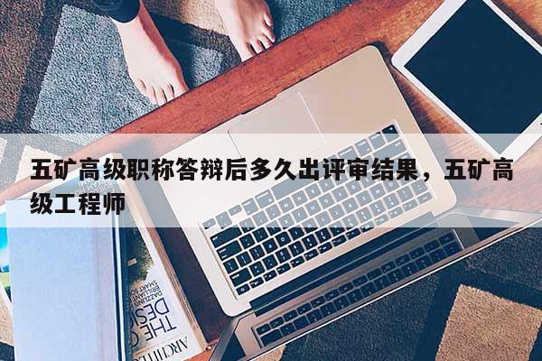 五矿高级职称答辩后多久出评审结果，五矿高级工程师