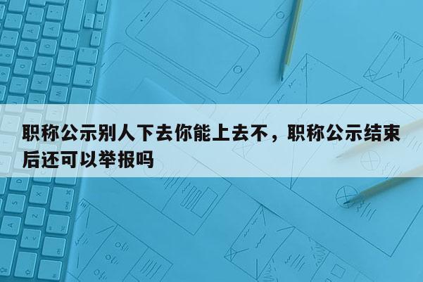 职称公示别人下去你能上去不，职称公示结束后还可以举报吗