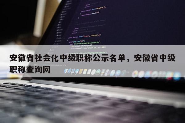 安徽省社会化中级职称公示名单,安徽省中级职称查询网