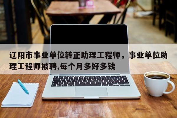 辽阳市事业单位转正助理工程师，事业单位助理工程师被聘,每个月多好多钱