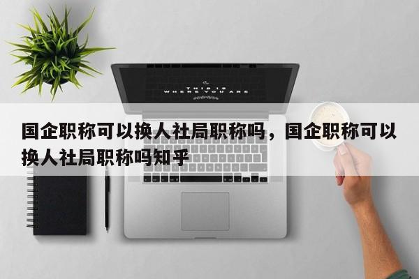 国企职称可以换人社局职称吗，国企职称可以换人社局职称吗知乎