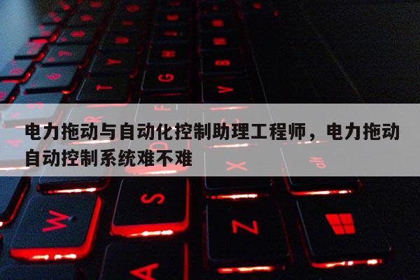电力拖动与自动化控制助理工程师，电力拖动自动控制系统难不难