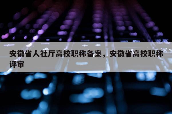 安徽省人社厅高校职称备案，安徽省高校职称评审