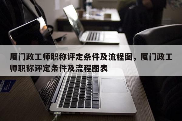 厦门政工师职称评定条件及流程图，厦门政工师职称评定条件及流程图表