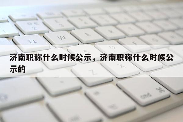 济南职称什么时候公示，济南职称什么时候公示的